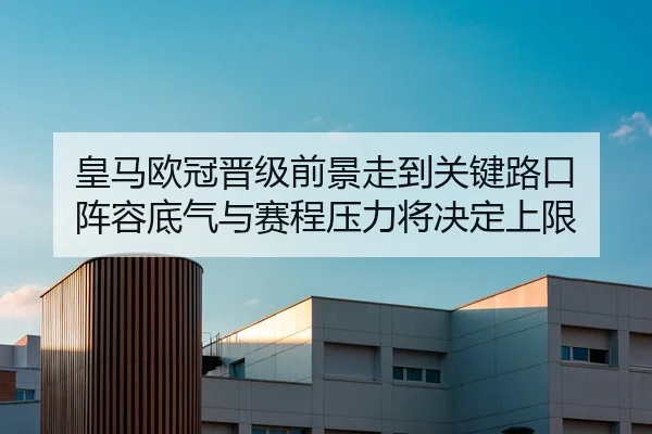 皇马欧冠晋级前景走到关键路口 阵容底气与赛程压力将决定上限