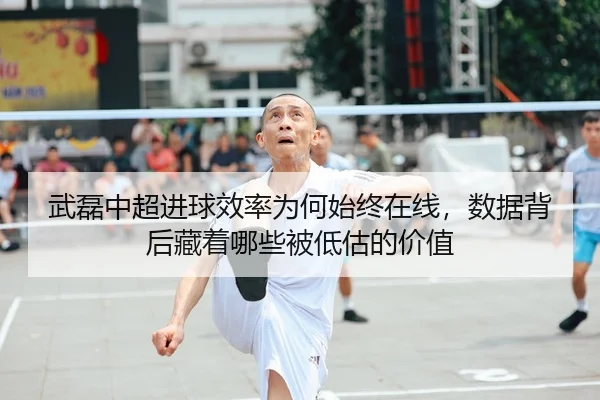 武磊中超进球效率为何始终在线，数据背后藏着哪些被低估的价值
