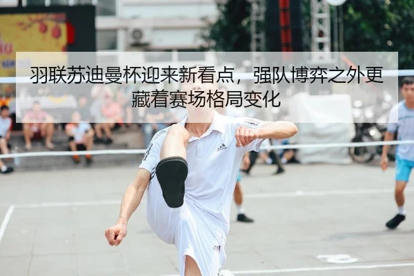 羽联苏迪曼杯迎来新看点,强队博弈之外更藏着赛场格局变化